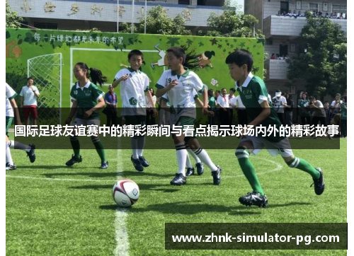 国际足球友谊赛中的精彩瞬间与看点揭示球场内外的精彩故事