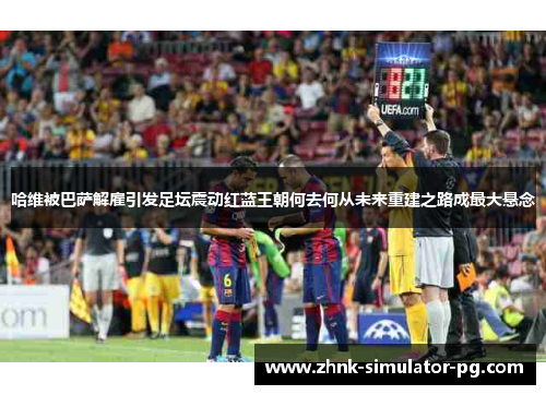 哈维被巴萨解雇引发足坛震动红蓝王朝何去何从未来重建之路成最大悬念