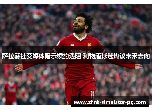 萨拉赫社交媒体暗示续约遇阻 利物浦球迷热议未来去向