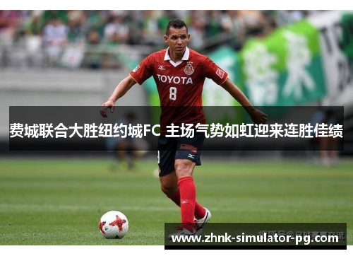 费城联合大胜纽约城FC 主场气势如虹迎来连胜佳绩