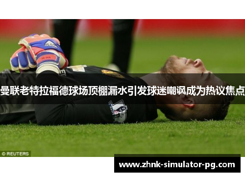 曼联老特拉福德球场顶棚漏水引发球迷嘲讽成为热议焦点